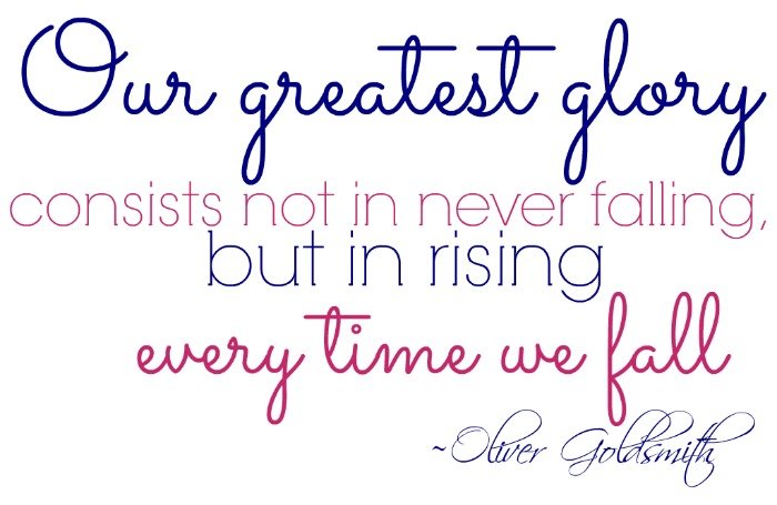 “Our greatest glory consists not in never falling, but in rising every time we fall.” ~Oliver Goldsmith
